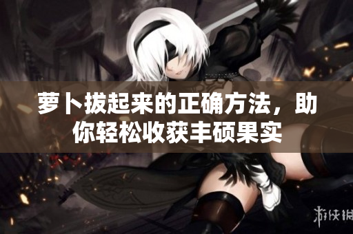 蘿卜拔起來(lái)的正確方法，助你輕松收獲豐碩果實(shí)