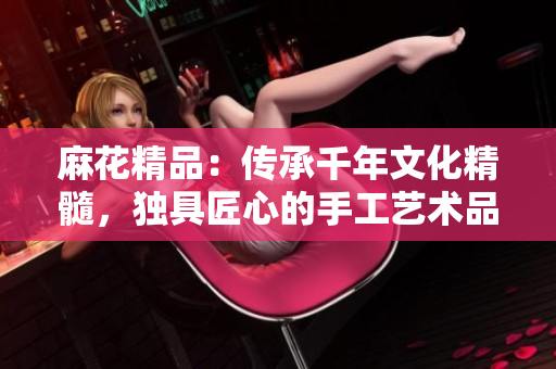 麻花精品：傳承千年文化精髓，獨具匠心的手工藝術(shù)品