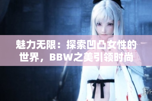 魅力無限：探索凹凸女性的世界，BBW之美引領(lǐng)時(shí)尚潮流