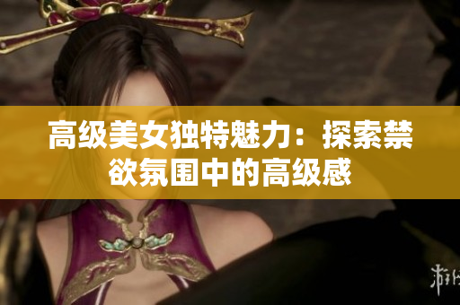高級美女獨(dú)特魅力：探索禁欲氛圍中的高級感