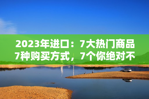 2023年進口：7大熱門商品7種購買方式，7個你絕對不能錯過的進口好貨