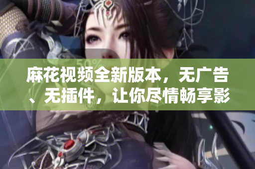 麻花視頻全新版本，無廣告、無插件，讓你盡情暢享影音世界