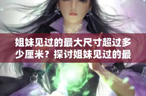 姐妹見(jiàn)過(guò)的最大尺寸超過(guò)多少厘米？探討姐妹見(jiàn)過(guò)的最大尺寸限制
