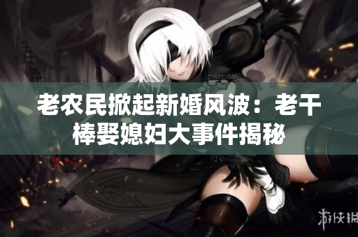 老農(nóng)民掀起新婚風(fēng)波：老干棒娶媳婦大事件揭秘
