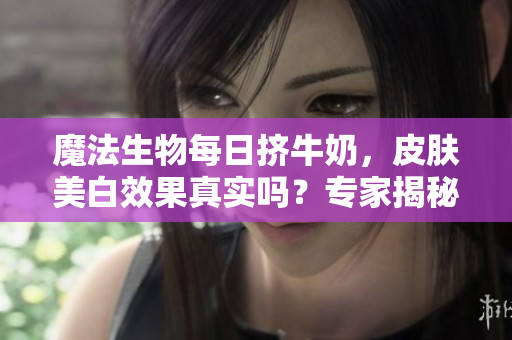 魔法生物每日擠牛奶，皮膚美白效果真實(shí)嗎？專家揭秘變白秘密