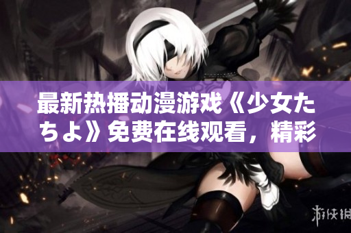 最新熱播動(dòng)漫游戲《少女たちよ》免費(fèi)在線觀看，精彩不容錯(cuò)過