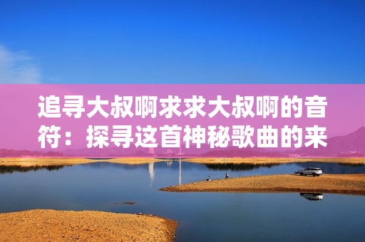 追尋大叔啊求求大叔啊的音符：探尋這首神秘歌曲的來歷