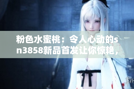 粉色水蜜桃：令人心動(dòng)的sn3858新品首發(fā)讓你驚艷，必買指數(shù)飆升