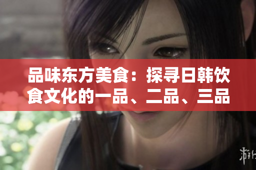 品味東方美食：探尋日韓飲食文化的一品、二品、三品