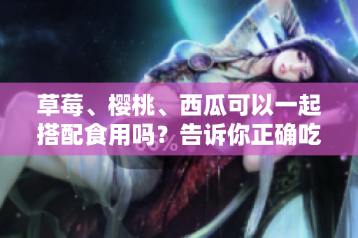 草莓、櫻桃、西瓜可以一起搭配食用嗎？告訴你正確吃法和注意事項(xiàng)!