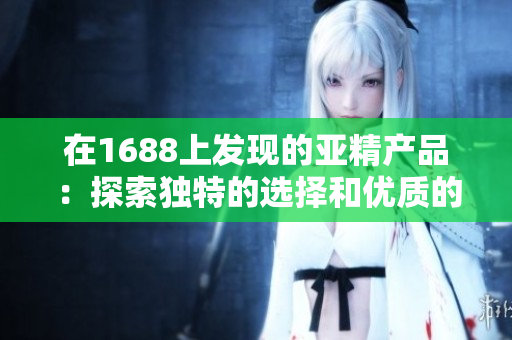 在1688上發(fā)現(xiàn)的亞精產(chǎn)品：探索獨(dú)特的選擇和優(yōu)質(zhì)的價(jià)格