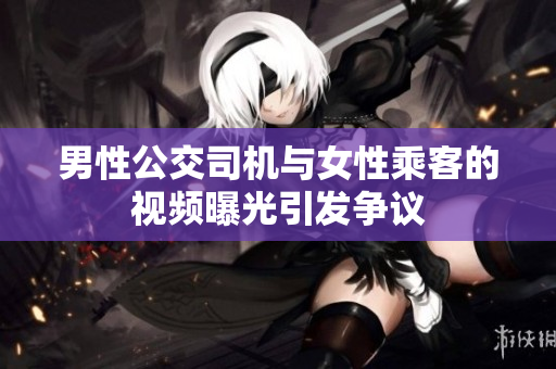 男性公交司機(jī)與女性乘客的視頻曝光引發(fā)爭(zhēng)議