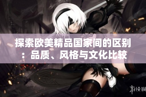 探索歐美精品國家間的區(qū)別：品質(zhì)、風(fēng)格與文化比較