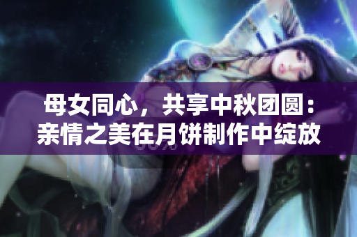 母女同心，共享中秋團(tuán)圓：親情之美在月餅制作中綻放