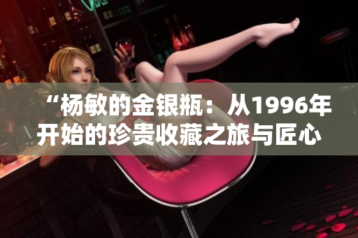 “楊敏的金銀瓶：從1996年開(kāi)始的珍貴收藏之旅與匠心雕琢”