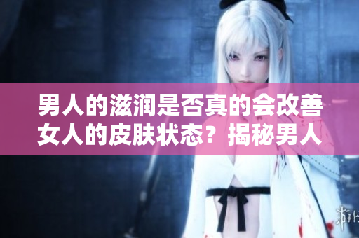 男人的滋潤(rùn)是否真的會(huì)改善女人的皮膚狀態(tài)？揭秘男人對(duì)女人皮膚的影響
