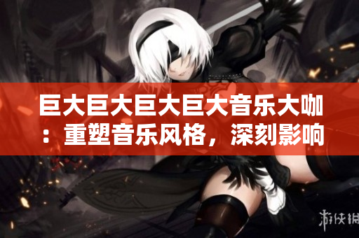 巨大巨大巨大巨大音樂大咖：重塑音樂風(fēng)格，深刻影響世界潮流