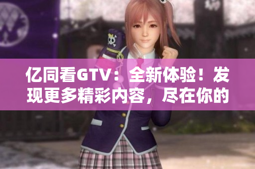 億同看GTV：全新體驗(yàn)！發(fā)現(xiàn)更多精彩內(nèi)容，盡在你的指尖