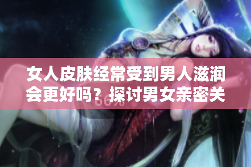 女人皮膚經(jīng)常受到男人滋潤會更好嗎？探討男女親密關(guān)系對女性肌膚的影響