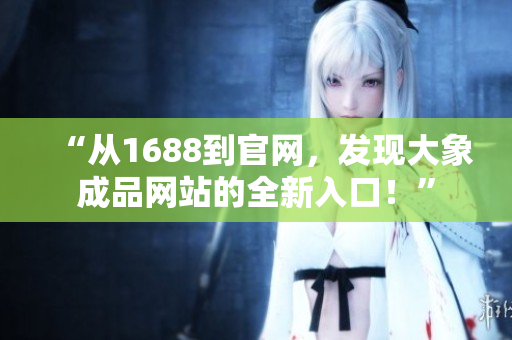 “從1688到官網(wǎng)，發(fā)現(xiàn)大象成品網(wǎng)站的全新入口！”