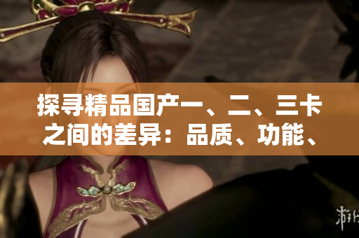 探尋精品國(guó)產(chǎn)一、二、三卡之間的差異：品質(zhì)、功能、性能詳解