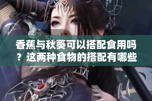 香蕉與秋葵可以搭配食用嗎？這兩種食物的搭配有哪些營養(yǎng)價值和功效？