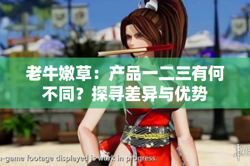 老牛嫩草：產(chǎn)品一二三有何不同？探尋差異與優(yōu)勢