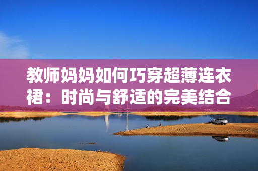 教師媽媽如何巧穿超薄連衣裙：時尚與舒適的完美結(jié)合秘籍