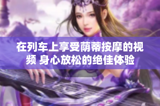 在列車上享受蔭蒂按摩的視頻 身心放松的絕佳體驗(yàn)