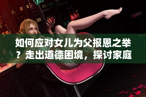 如何應對女兒為父報恩之舉？走出道德困境，探討家庭情感紐帶