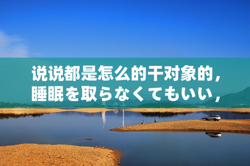 說說都是怎么的干對象的，睡眠を取らなくてもいい，睡覺抓著小雞一晚上會怎樣，睡過年紀最大的多少歲六十多，水潤緊致銷魂低吟古代，水潤緊致銷魂低吟761