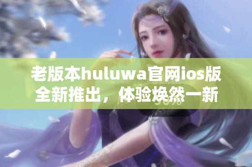 老版本huluwa官網(wǎng)ios版全新推出，體驗煥然一新