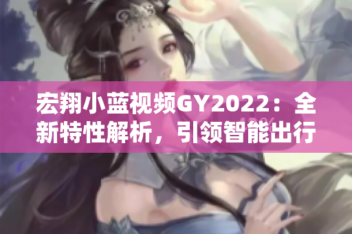 宏翔小藍(lán)視頻GY2022：全新特性解析，引領(lǐng)智能出行新潮流