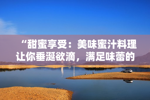 “甜蜜享受：美味蜜汁料理讓你垂涎欲滴，滿足味蕾的獨(dú)特魅力”