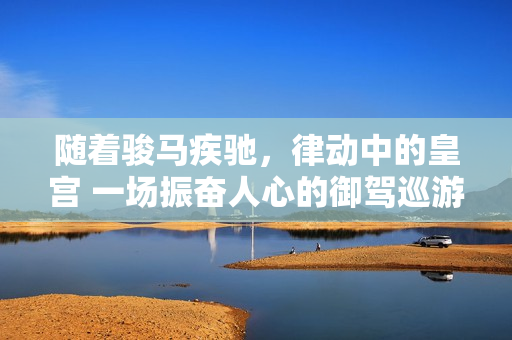 隨著駿馬疾馳，律動中的皇宮 一場振奮人心的御駕巡游