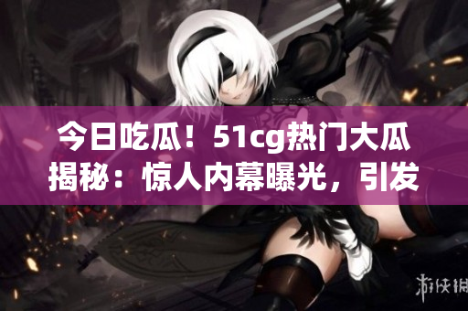今日吃瓜！51cg熱門大瓜揭秘：驚人內(nèi)幕曝光，引發(fā)網(wǎng)友熱議！