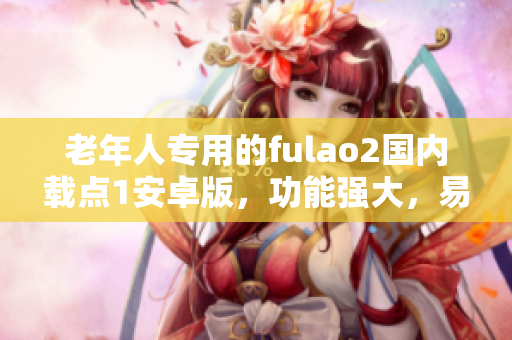 老年人專用的fulao2國內(nèi)載點1安卓版，功能強大，易操作，全新體驗