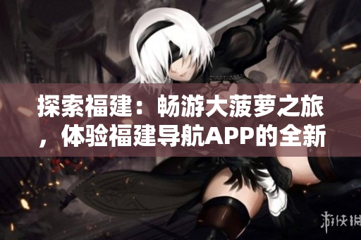 探索福建：暢游大菠蘿之旅，體驗(yàn)福建導(dǎo)航APP的全新官網(wǎng)下載