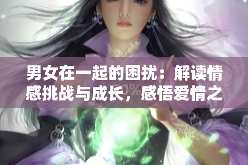 男女在一起的困擾：解讀情感挑戰(zhàn)與成長，感悟愛情之路