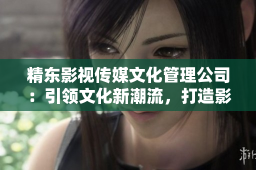 精東影視傳媒文化管理公司：引領(lǐng)文化新潮流，打造影視精品之路