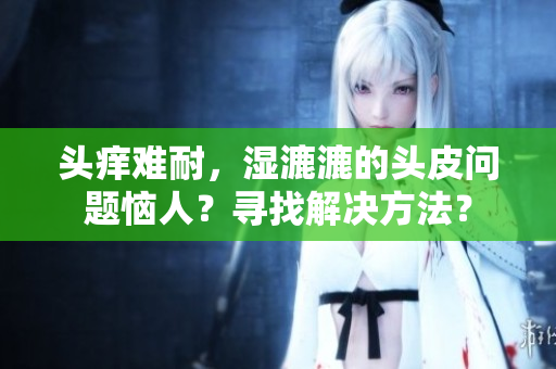 頭癢難耐，濕漉漉的頭皮問題惱人？尋找解決方法？