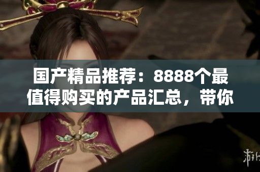 國(guó)產(chǎn)精品推薦：8888個(gè)最值得購(gòu)買的產(chǎn)品匯總，帶你發(fā)現(xiàn)最好的選擇