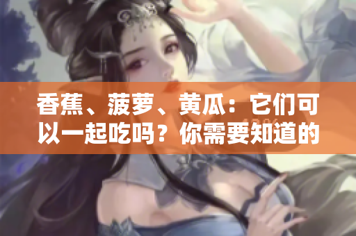 香蕉、菠蘿、黃瓜：它們可以一起吃嗎？你需要知道的細節(jié)