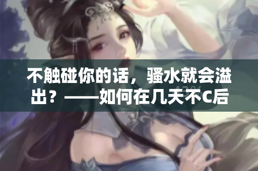 不觸碰你的話，騷水就會溢出？——如何在幾天不C后有效管理騷水