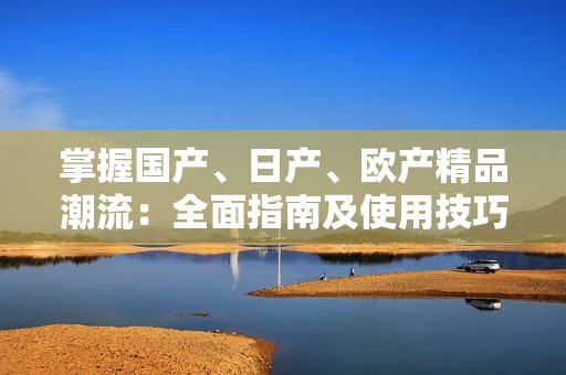 掌握國(guó)產(chǎn)、日產(chǎn)、歐產(chǎn)精品潮流：全面指南及使用技巧