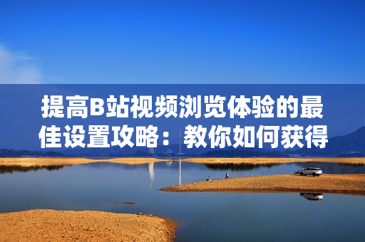 提高B站視頻瀏覽體驗的最佳設(shè)置攻略：教你如何獲得最佳觀賞效果