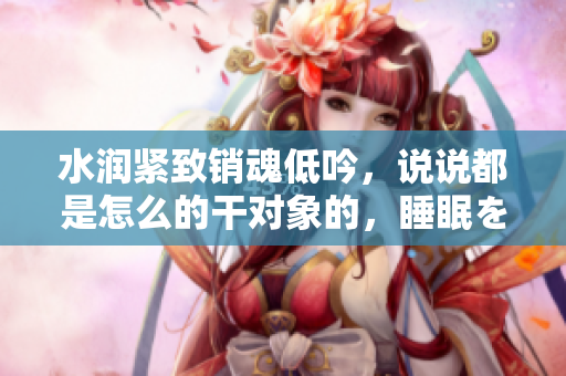 水潤緊致銷魂低吟，說說都是怎么的干對象的，睡眠を取らなくてもいい，睡覺抓著小雞一晚上會怎樣，睡過年紀最大的多少歲六十多，水潤緊致銷魂低吟古代252