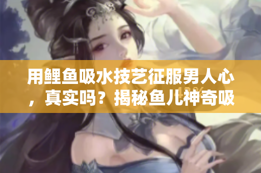 用鯉魚吸水技藝征服男人心，真實嗎？揭秘魚兒神奇吸引力