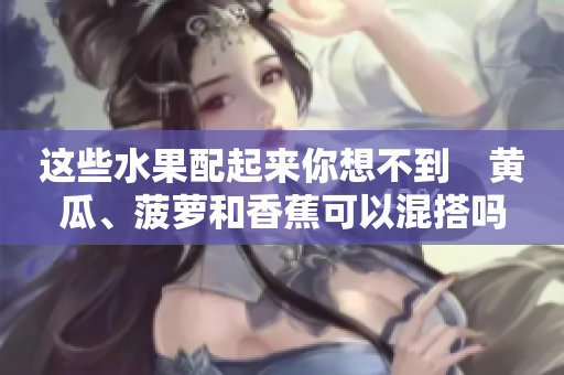 這些水果配起來你想不到　黃瓜、菠蘿和香蕉可以混搭嗎？