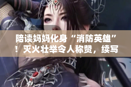 陪讀媽媽化身“消防英雄”！滅火壯舉令人稱贊，續(xù)寫感動(dòng)人心